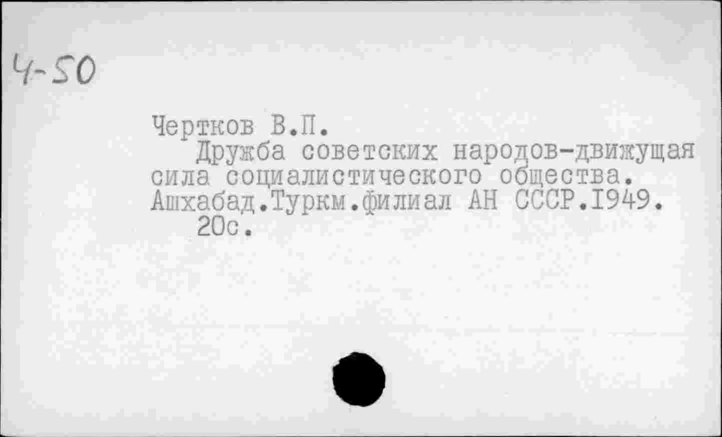 ﻿Чертков В.П.
Дружба советских народов-движущая сила социалистического общества. Ашхабад.Туркм.филиал АН СССР.1949.
20с.